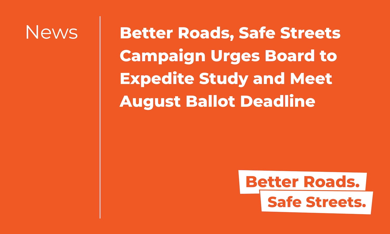 Better Roads, Safe Streets Campaign Urges Board to Expedite Study and Meet August Ballot Deadline Better Roads, Safe Streets Campaign Urges Board to Expedite Study and Meet August Ballot Deadline